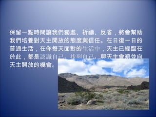 保留一點時間讓我們獨處、祈禱、反省，將會幫助我們培養對天主開放的態度與信任。在日復一日的普通生活，在你每天面對的 生活中 ，天主已經臨在於此，都是 認識自己，找到自己， 與天主會晤並向天主開放的機會。   