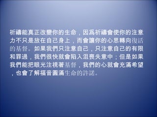 祈禱能真正改變你的生命，因爲祈禱會使你的注意力不只是放在自己身上，而會讓你的心思轉向 復活的基督。 如果我們只注意自己，只注意自己的有限和罪過，我們很快就會陷入沮喪失意中；但是如果我們能把眼光注視著 基督 ，我們的心就會充滿希望，也會了解福音圓滿 生命的許諾。 