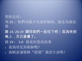 聖經反省： 瑪 25 ：你們為我小兄弟所做的，就是為我而做 路 24: 28-29  請同我們一起住下吧 !  因為快到晚上，天已垂暮了。 路 19 ： 1-6  稅吏匝凱的故事 ：我渴望見到耶穌嗎？  ：我願意讓耶穌“經過”我的生命嗎？ 