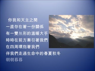   你我和天主之間 一直存在著一份關係 有一雙 無 形的溫暖大手   時時在前方牽引著我們 在四周環抱著我們 伴我們走過生命中的春夏秋冬 朝朝暮暮 