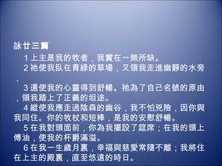 詠 廿三篇 　１上主是我的牧者，我實在一無所缺。 　２祂使我臥在青綠的草場，又領我走進幽靜的水旁， 　３還使我的心靈得到舒暢。祂為了自己名號的原由，領我踏上了正義的坦途。 　４縱使我應走過陰森的幽谷，我不怕兇險，因你與我同住。你的牧杖和短棒，是我的安慰舒暢。 　５在我對頭面前，你為我擺設了筵席；在我的頭上傅油，使我的杯爵滿溢。 　６在我一生歲月裏，幸福與慈愛常隨不離；我將住在上主的殿裏，直至悠遠的時日。 