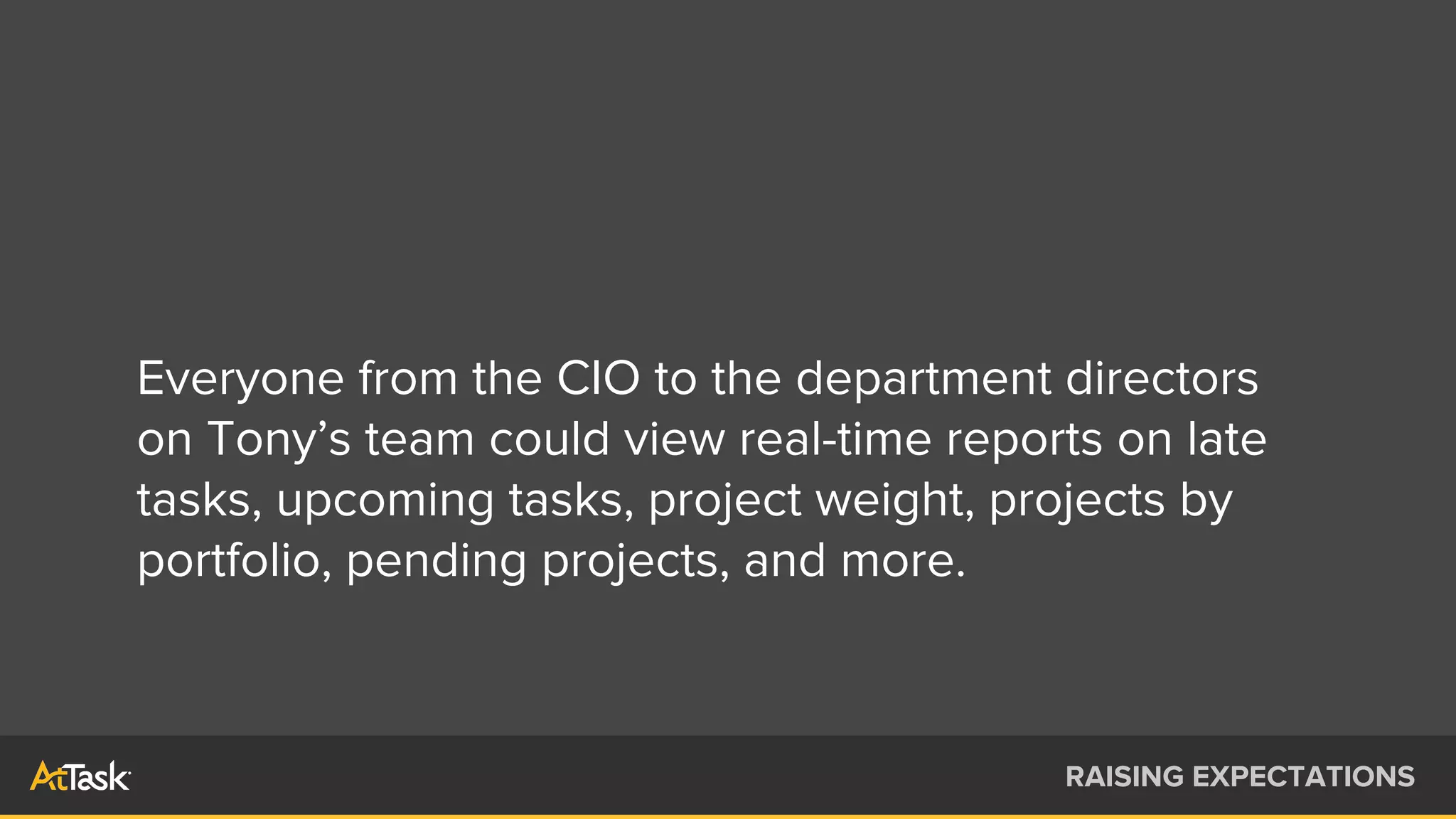 Everyone from the CIO to the department directors
on Tony’s team could view real-time reports on late
tasks, upcoming tasks, project weight, projects by
portfolio, pending projects, and more.
RAISING EXPECTATIONS
 