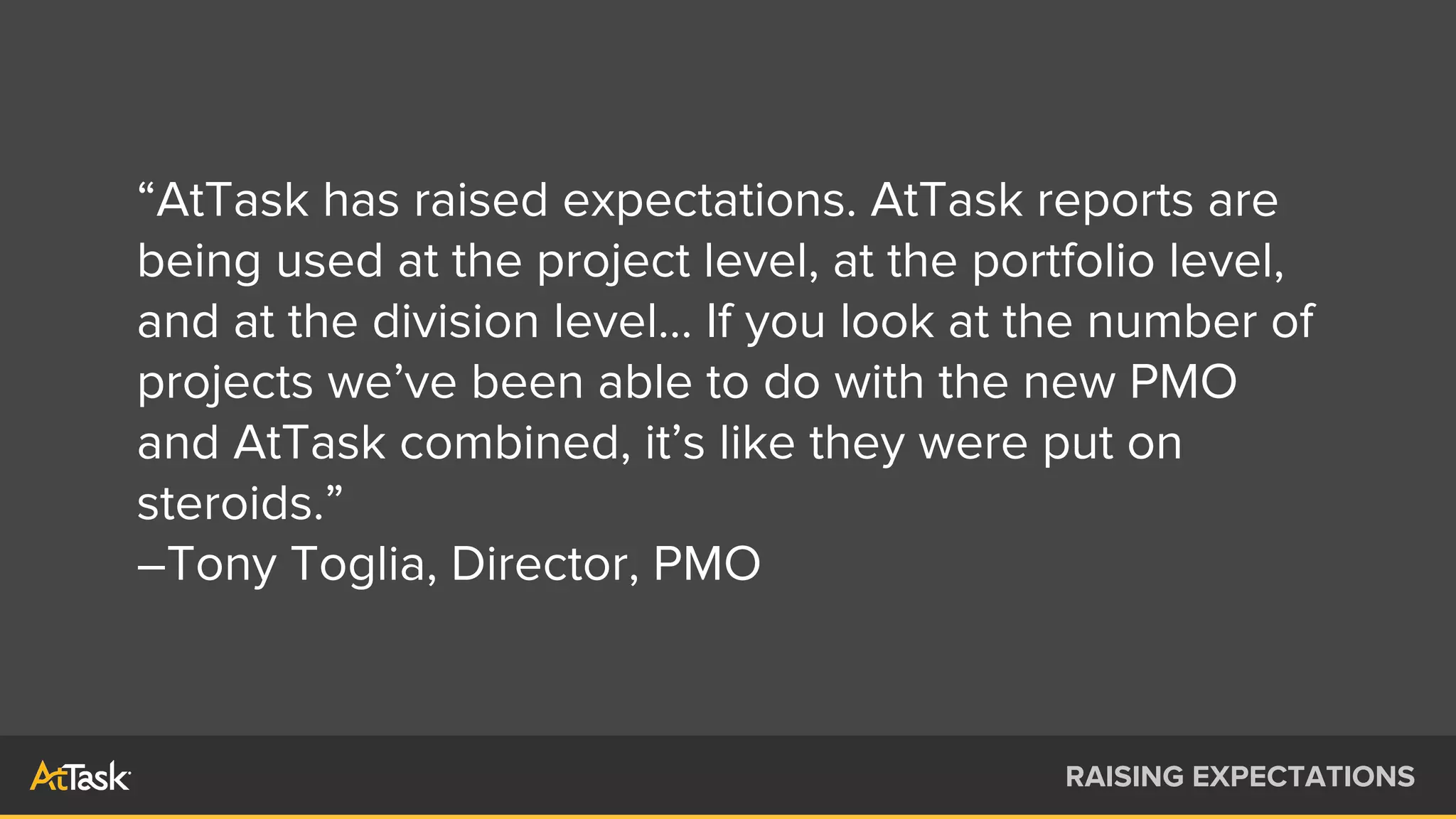 “AtTask has raised expectations. AtTask reports are
being used at the project level, at the portfolio level,
and at the division level... If you look at the number of
projects we’ve been able to do with the new PMO
and AtTask combined, it’s like they were put on
steroids.”
–Tony Toglia, Director, PMO
RAISING EXPECTATIONS
 