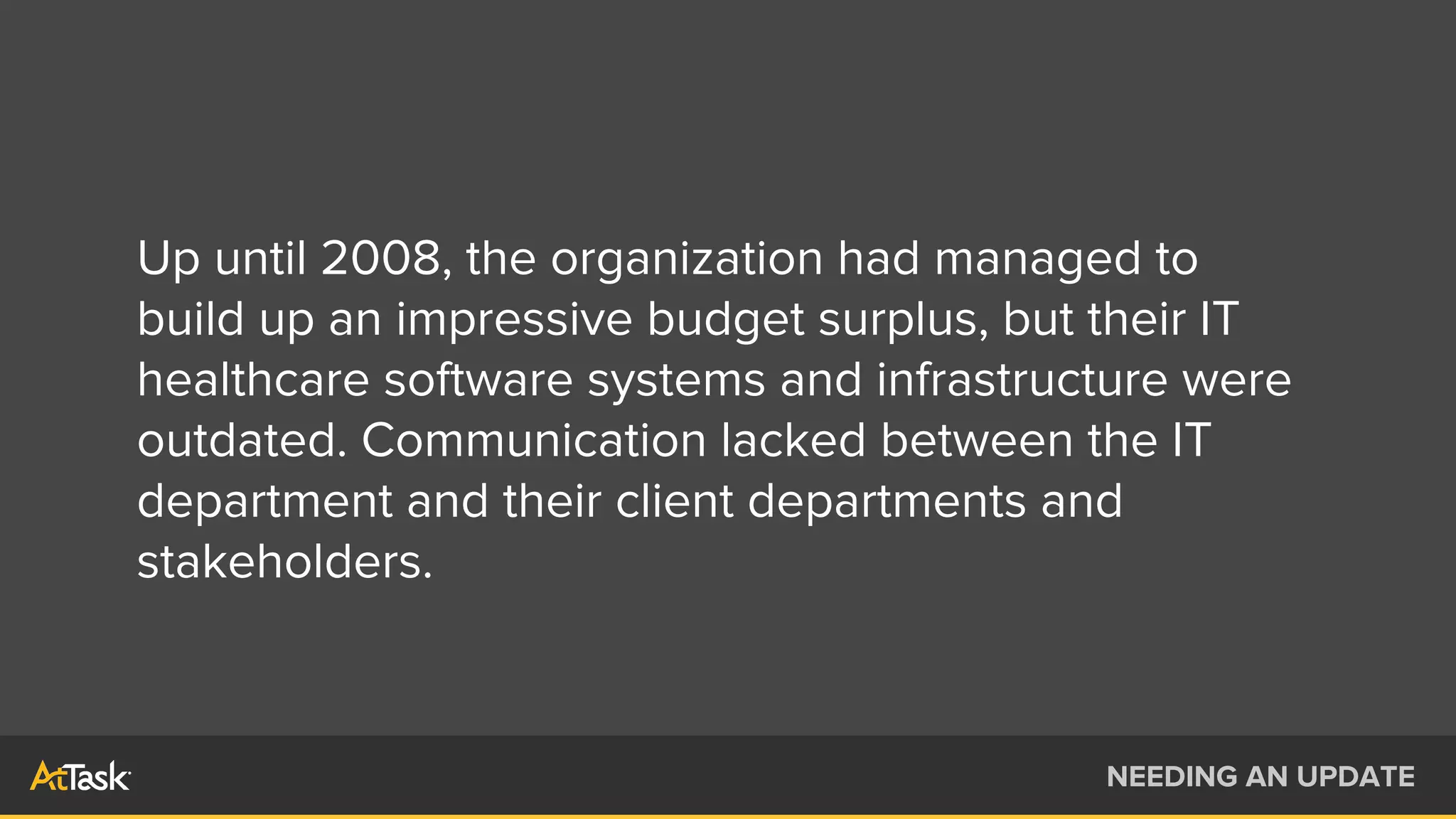 Up until 2008, the organization had managed to
build up an impressive budget surplus, but their IT
healthcare software systems and infrastructure were
outdated. Communication lacked between the IT
department and their client departments and
stakeholders.
NEEDING AN UPDATE
 