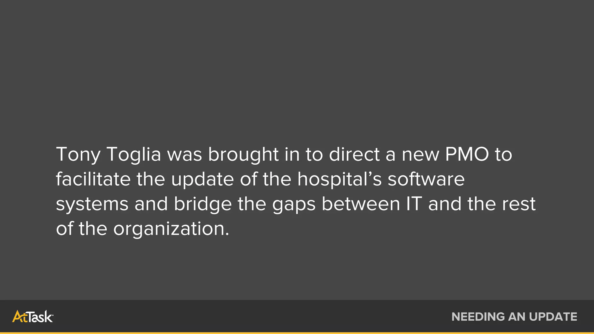 Tony Toglia was brought in to direct a new PMO to
facilitate the update of the hospital’s software
systems and bridge the gaps between IT and the rest
of the organization.
NEEDING AN UPDATE
 