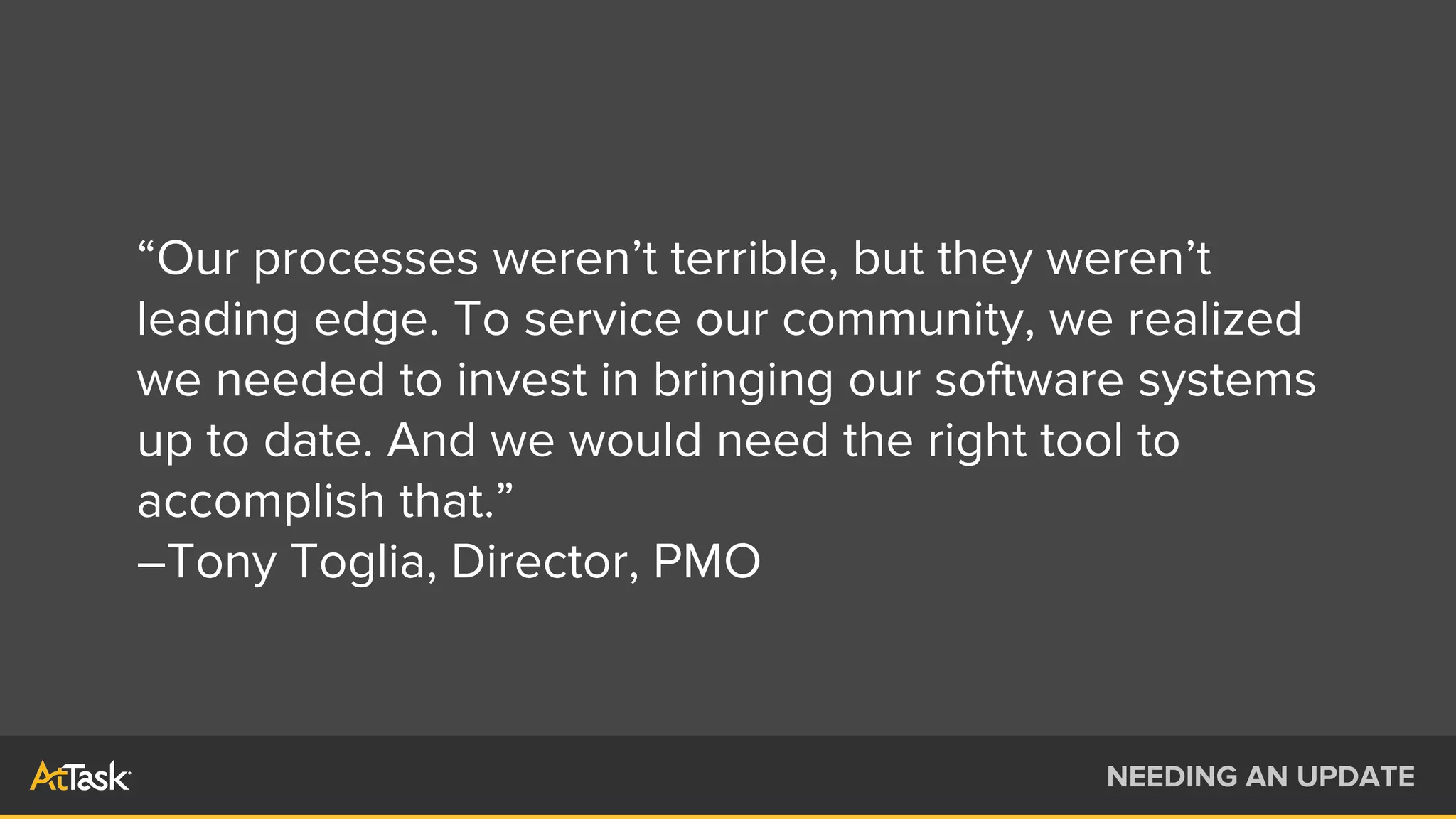 “Our processes weren’t terrible, but they weren’t
leading edge. To service our community, we realized
we needed to invest in bringing our software systems
up to date. And we would need the right tool to
accomplish that.”
–Tony Toglia, Director, PMO
NEEDING AN UPDATE
 