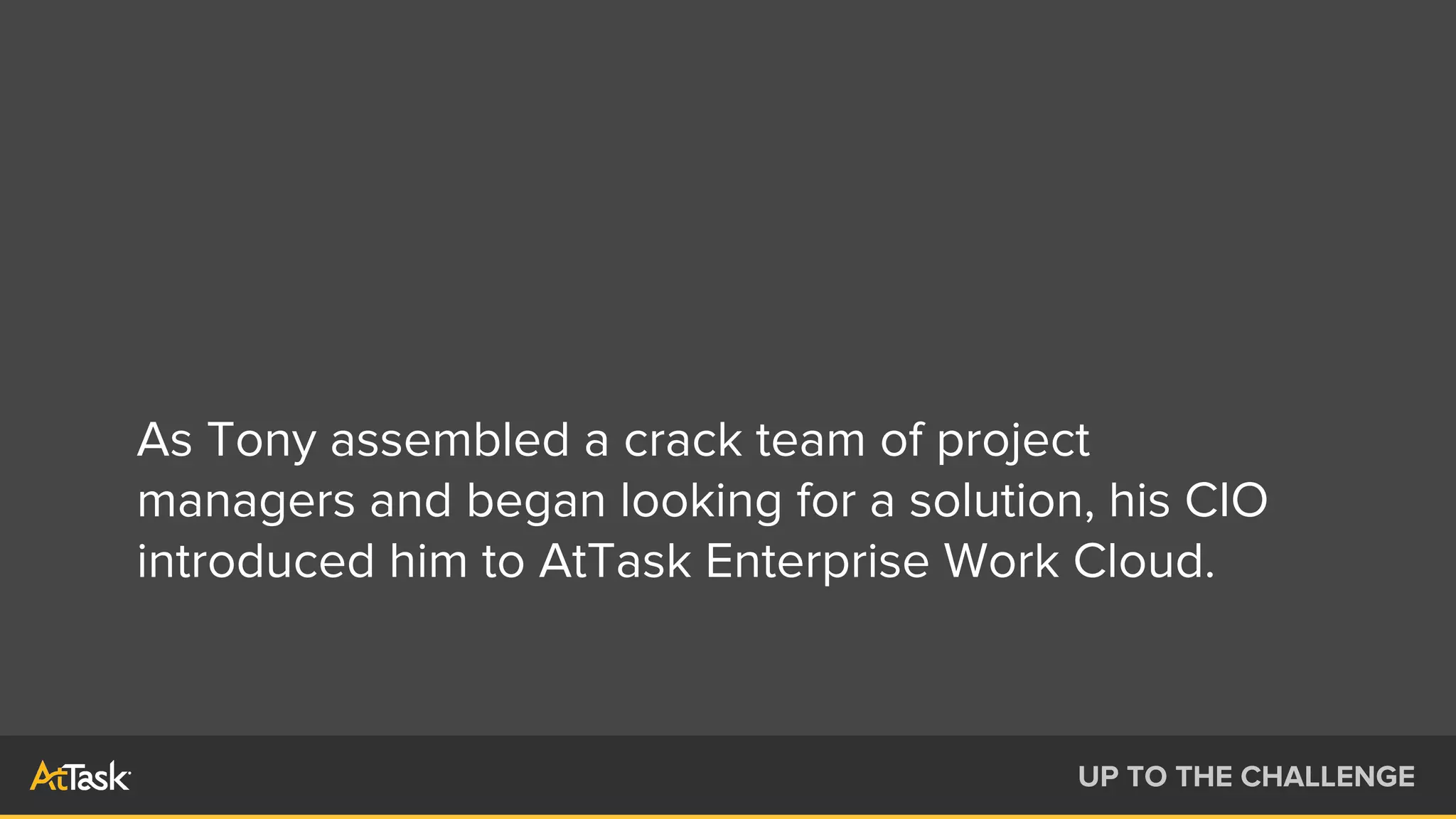 As Tony assembled a crack team of project
managers and began looking for a solution, his CIO
introduced him to AtTask Enterprise Work Cloud.
UP TO THE CHALLENGE
 