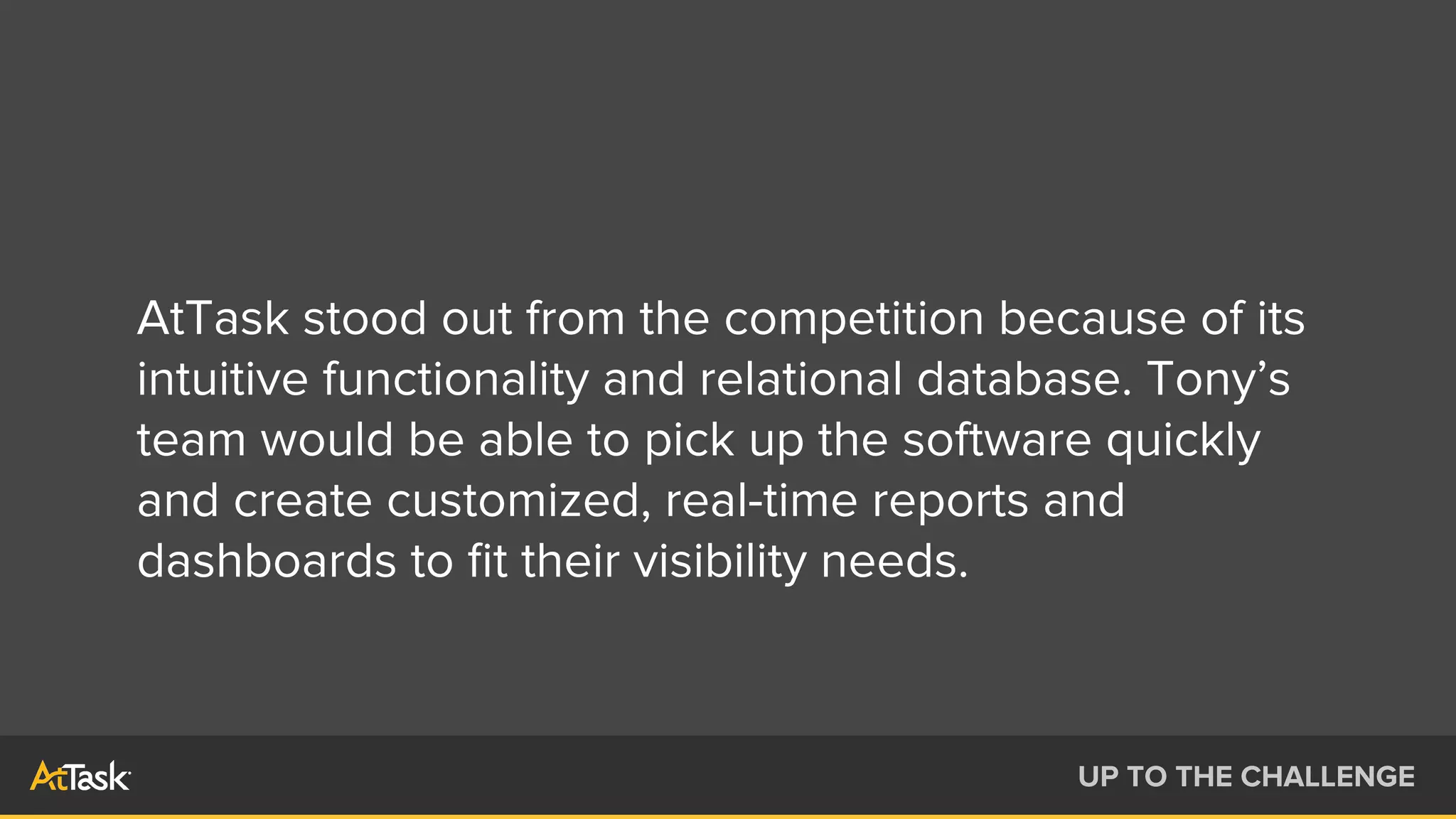 AtTask stood out from the competition because of its
intuitive functionality and relational database. Tony’s
team would be able to pick up the software quickly
and create customized, real-time reports and
dashboards to ﬁt their visibility needs.
UP TO THE CHALLENGE
 