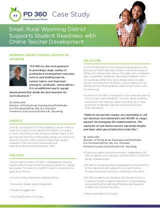 Case Study

Small, Rural Wyoming District
Supports Student Readiness with
Online Teacher Development

FREMONT COUNTY SCHOOL DISTRICT #1,
WYOMING
                                                              SOLUTIONS
               “PD 360 is a low-cost approach                 As the FCSD1 director of professional development, the
               to providing a large variety of                principal of Pathfinder High School, and the principal of
               professional development resources             Jeffrey City Elementary School, Dr. Kathy Hitt confidently
               such as outstanding experts,                   and competently balances many responsibilities. She is
                                                              a focused go-getter who cares deeply about student
               current topics, real classroom
                                                              success and identifies PD 360 as a good addition to an
               examples, LiveBooks, and webinars.             already strong PD program by addressing focuses with
               It is an additional way to supply              the following:
development that builds the best teachers for
each classroom.”                                              •  ommon Core 360 is education’s most relevant learning
                                                                C
                                                                tool for new state standards. The ever-growing library
Dr. Kathy Hitt                                                  has almost 300 training videos, including 70 in-class
Director of Professional Development/Pathfinder                 examples of teachers actively using the Common
H.S. Principal/Jeffrey City E.S. Principal                      Core Standards.
Fremont County School District #1, Wyoming
                                                              “Districts around the country are scrambling to roll
                                                              out Common Core Standards and PD 360 is a huge
PROFILE                                                       support for managing the implementation. The
                                                              examples of real classrooms are especially helpful
A small, rural district of 1,700 students in seven schools,
Fremont County School District #1 (FCSD1) is located          and show what good instruction looks like.”
in west-central Wyoming along the eastern slope of the
spectacular Wind River Mountains. Being a small district      Dr. Kathy Hitt
does not prevent them from providing high-quality             Director of Professional Development/Pathfinder
education that starts with comprehensive                      H.S. Principal/Jeffrey City E.S. Principal
teacher professional development (PD).                        Fremont County School District #1, Wyoming

                                                              •  lassroom equity and achievement is addressed in PD
                                                                C
FOCUSES                                                         360 programs such as Equity and Innovation or Practical
                                                                Equity Walkthroughs.
Like all school systems, FCSD1 is challenged to improve
teacher effectiveness to better ready students for college    •  D 360 is bringing student engagement to the forefront
                                                                P
and career. The district’s top PD focuses for meeting the       of the classroom with programs such as Practical
goal are as follows:                                            Student-Centered Learning or Working on the Work.

• Common Core Standards Implementation                        •  D 360 programs like Working with Students from a
                                                                P
                                                                Culture of Poverty support teachers in understanding
• Classroom Equity and Achievement                              and accepting the learning differences and needs of
                                                                children coming from poverty.
• Student Engagement
                                                              • Teaching Children of Poverty
• Teaching Children of Poverty
 