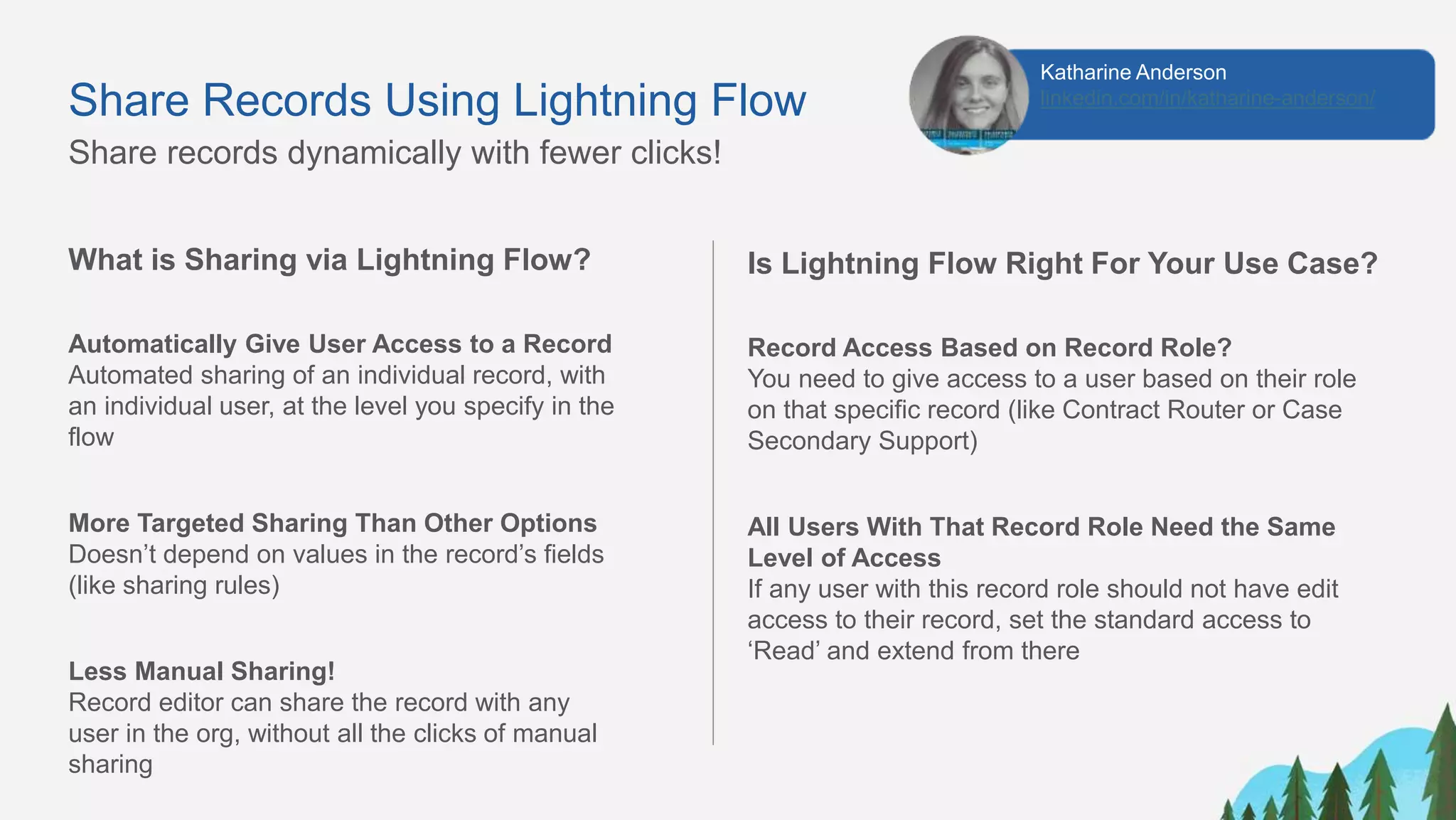 Share Records Using Lightning Flow
What is Sharing via Lightning Flow?
Automatically Give User Access to a Record
Automated sharing of an individual record, with
an individual user, at the level you specify in the
flow
More Targeted Sharing Than Other Options
Doesn’t depend on values in the record’s fields
(like sharing rules)
Less Manual Sharing!
Record editor can share the record with any
user in the org, without all the clicks of manual
sharing
Share records dynamically with fewer clicks!
Is Lightning Flow Right For Your Use Case?
Record Access Based on Record Role?
You need to give access to a user based on their role
on that specific record (like Contract Router or Case
Secondary Support)
All Users With That Record Role Need the Same
Level of Access
If any user with this record role should not have edit
access to their record, set the standard access to
‘Read’ and extend from there
Katharine Anderson
linkedin.com/in/katharine-anderson/
 