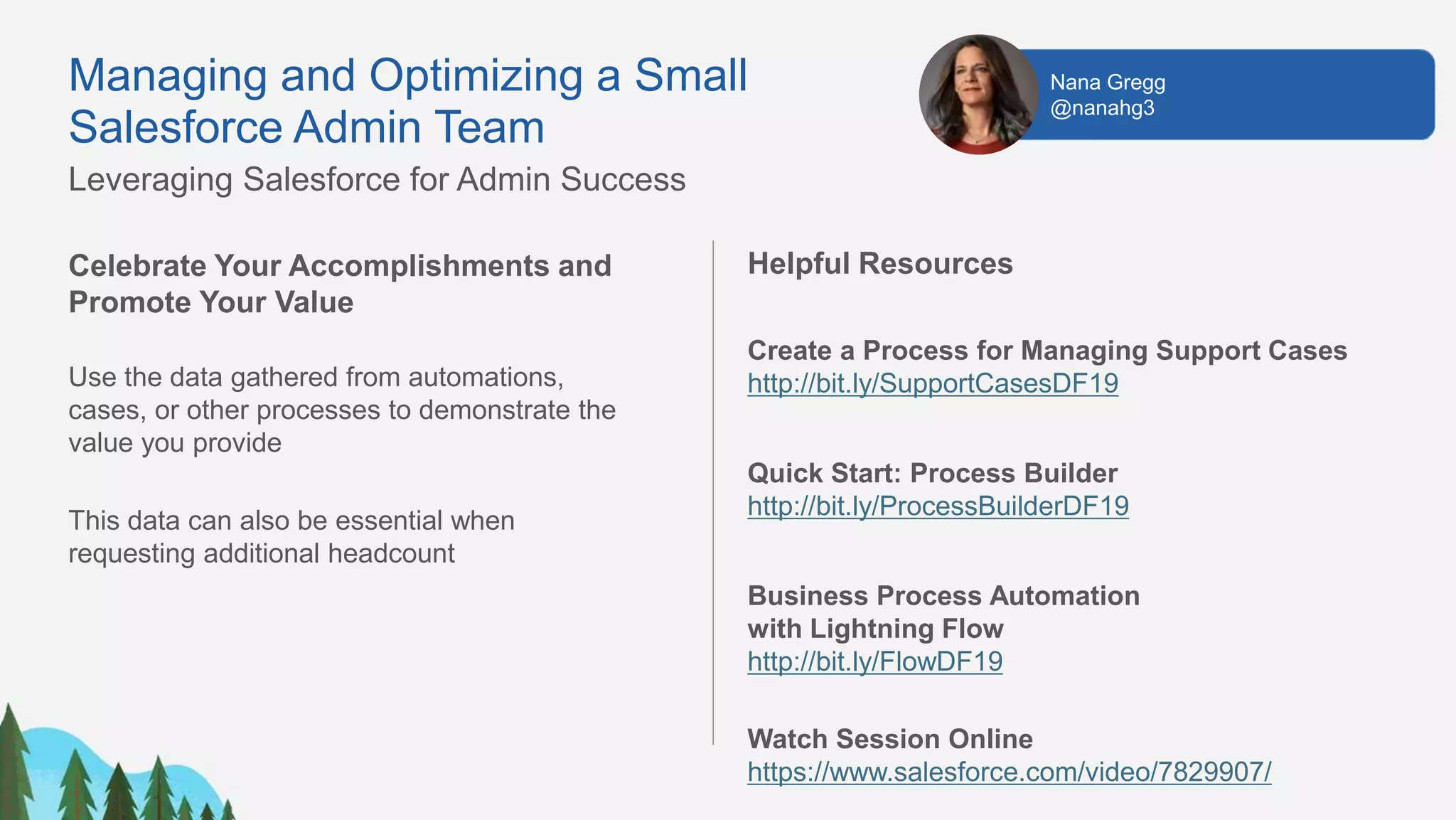Celebrate Your Accomplishments and
Promote Your Value
Use the data gathered from automations,
cases, or other processes to demonstrate the
value you provide
This data can also be essential when
requesting additional headcount
Helpful Resources
Create a Process for Managing Support Cases
http://bit.ly/SupportCasesDF19
Quick Start: Process Builder
http://bit.ly/ProcessBuilderDF19
Business Process Automation
with Lightning Flow
http://bit.ly/FlowDF19
Watch Session Online
https://www.salesforce.com/video/7829907/
Nana Gregg
@nanahg3
Managing and Optimizing a Small
Salesforce Admin Team
Leveraging Salesforce for Admin Success
 