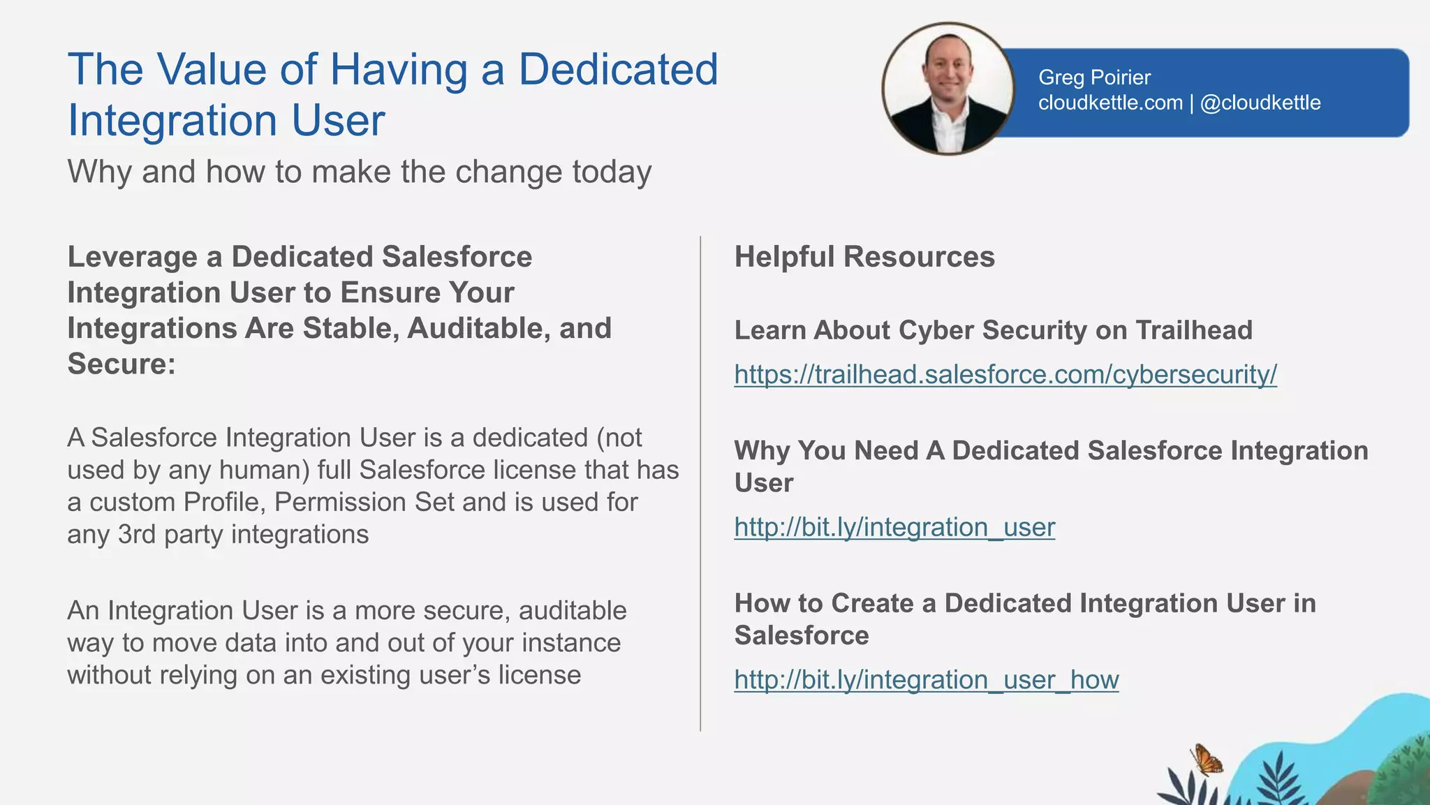 Leverage a Dedicated Salesforce
Integration User to Ensure Your
Integrations Are Stable, Auditable, and
Secure:
A Salesforce Integration User is a dedicated (not
used by any human) full Salesforce license that has
a custom Profile, Permission Set and is used for
any 3rd party integrations
An Integration User is a more secure, auditable
way to move data into and out of your instance
without relying on an existing user’s license
Helpful Resources
Learn About Cyber Security on Trailhead
https://trailhead.salesforce.com/cybersecurity/
Why You Need A Dedicated Salesforce Integration
User
http://bit.ly/integration_user
How to Create a Dedicated Integration User in
Salesforce
http://bit.ly/integration_user_how
The Value of Having a Dedicated
Integration User
Why and how to make the change today
Greg Poirier
cloudkettle.com | @cloudkettle
 