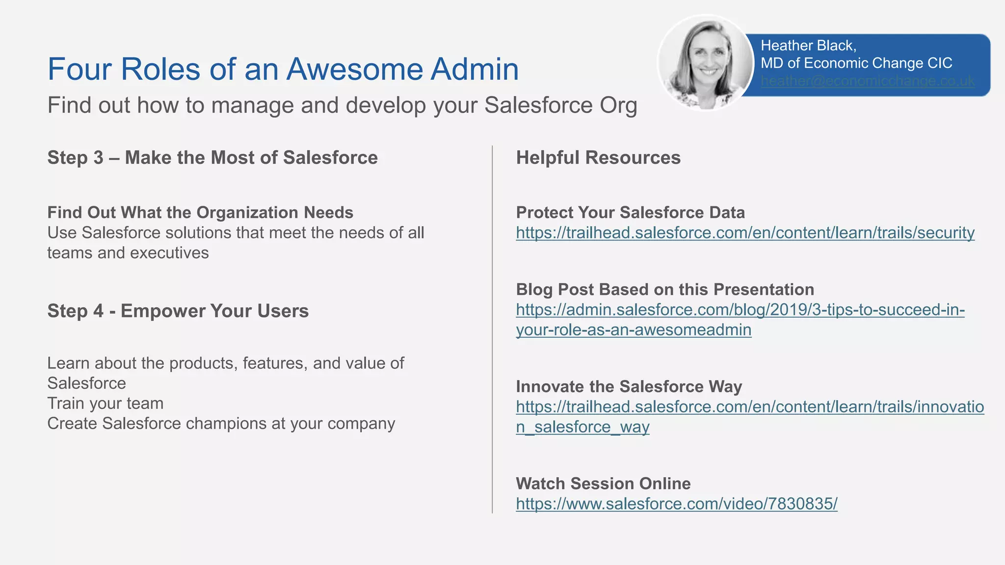 Step 3 – Make the Most of Salesforce
Find Out What the Organization Needs
Use Salesforce solutions that meet the needs of all
teams and executives
Step 4 - Empower Your Users
Learn about the products, features, and value of
Salesforce
Train your team
Create Salesforce champions at your company
Find out how to manage and develop your Salesforce Org
Four Roles of an Awesome Admin
Helpful Resources
Protect Your Salesforce Data
https://trailhead.salesforce.com/en/content/learn/trails/security
Blog Post Based on this Presentation
https://admin.salesforce.com/blog/2019/3-tips-to-succeed-in-
your-role-as-an-awesomeadmin
Innovate the Salesforce Way
https://trailhead.salesforce.com/en/content/learn/trails/innovatio
n_salesforce_way
Watch Session Online
https://www.salesforce.com/video/7830835/
Heather Black,
MD of Economic Change CIC
heather@economicchange.co.uk
 
