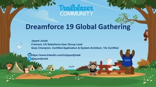 Jayant Jindal
Fremont, CA Salesforce User Group Lead
Quip Champion, Certified Application & System Architect, 15x Certified
https://www.linkedin.com/in/jayantjindal
@jayantjindal
Dreamforce 19 Global Gathering
 