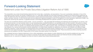 This presentation may contain forward-looking statements that involve risks, uncertainties, and assumptions. If any such uncertainties materialize or if any of the
assumptions proves incorrect, the results of salesforce.com, inc. could differ materially from the results expressed or implied by the forward-looking statements we
make. All statements other than statements of historical fact could be deemed forward-looking, including any projections of product or service availability, subscriber
growth, earnings, revenues, or other financial items and any statements regarding strategies or plans of management for future operations, statements of belief, any
statements concerning new, planned, or upgraded services or technology developments and customer contracts or use of our services.
The risks and uncertainties referred to above include – but are not limited to – risks associated with developing and delivering new functionality for our service, new
products and services, our new business model, our past operating losses, possible fluctuations in our operating results and rate of growth, interruptions or delays
in our Web hosting, breach of our security measures, the outcome of any litigation, risks associated with completed and any possible mergers and acquisitions, the
immature market in which we operate, our relatively limited operating history, our ability to expand, retain, and motivate our employees and manage our growth,
new releases of our service and successful customer deployment, our limited history reselling non-salesforce.com products, and utilization and selling to larger
enterprise customers. Further information on potential factors that could affect the financial results of salesforce.com, inc. is included in our annual report on Form
10-K for the most recent fiscal year and in our quarterly report on Form 10-Q for the most recent fiscal quarter. These documents and others containing important
disclosures are available on the SEC Filings section of the Investor Information section of our Web site.
Any unreleased services or features referenced in this or other presentations, press releases or public statements are not currently available and may not be
delivered on time or at all. Customers who purchase our services should make the purchase decisions based upon features that are currently available.
Salesforce.com, inc. assumes no obligation and does not intend to update these forward-looking statements.
Forward-Looking Statement
Statement under the Private Securities Litigation Reform Act of 1995
 