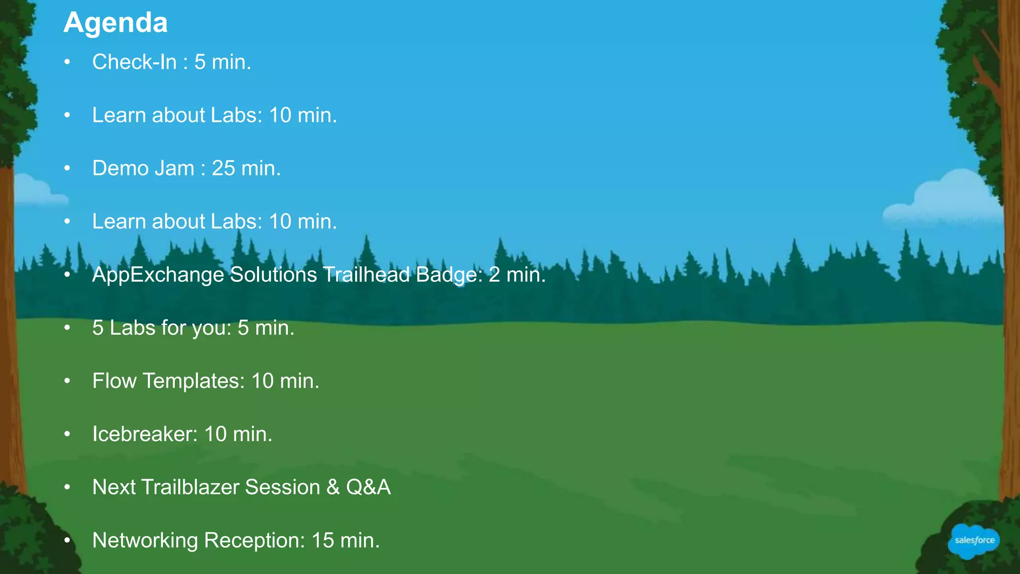 • Check-In : 5 min.
• Learn about Labs: 10 min.
• Demo Jam : 25 min.
• Learn about Labs: 10 min.
• AppExchange Solutions Trailhead Badge: 2 min.
• 5 Labs for you: 5 min.
• Flow Templates: 10 min.
• Icebreaker: 10 min.
• Next Trailblazer Session & Q&A
• Networking Reception: 15 min.
Agenda
 