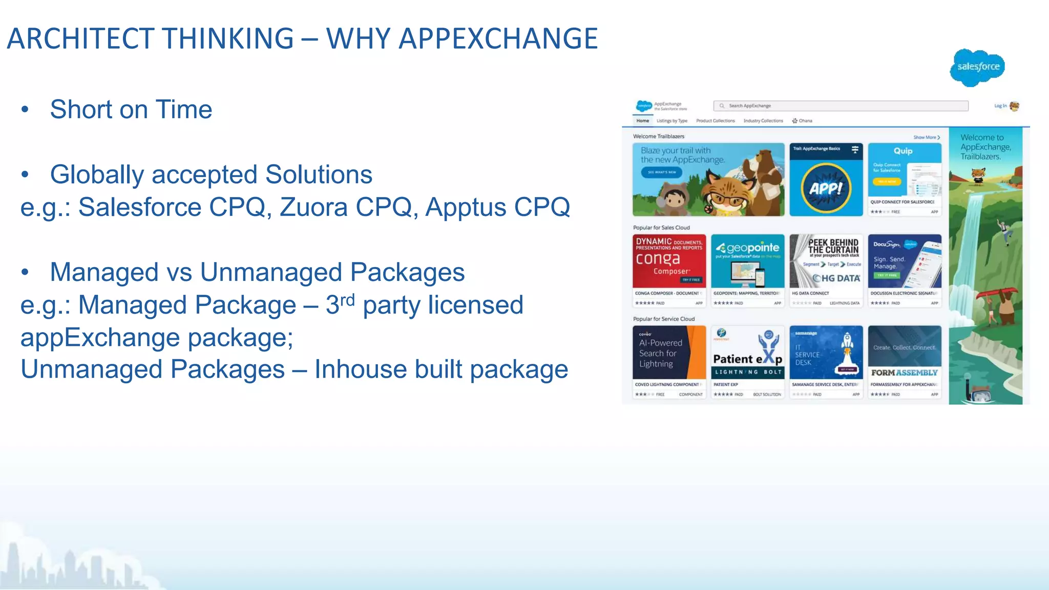 ARCHITECT THINKING – WHY APPEXCHANGE
• Short on Time
• Globally accepted Solutions
e.g.: Salesforce CPQ, Zuora CPQ, Apptus CPQ
• Managed vs Unmanaged Packages
e.g.: Managed Package – 3rd party licensed
appExchange package;
Unmanaged Packages – Inhouse built package
 