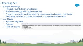 Streaming API
• A Single Technology
• Pub/sub, event-driven architecture
• PUSH technology with replay capability.
• Event-driven systems streamline the communication between distributed
enterprise systems, increase scalability, and deliver real-time data
• Use Cases
• System integrators
• Devices
• Real time apps
 