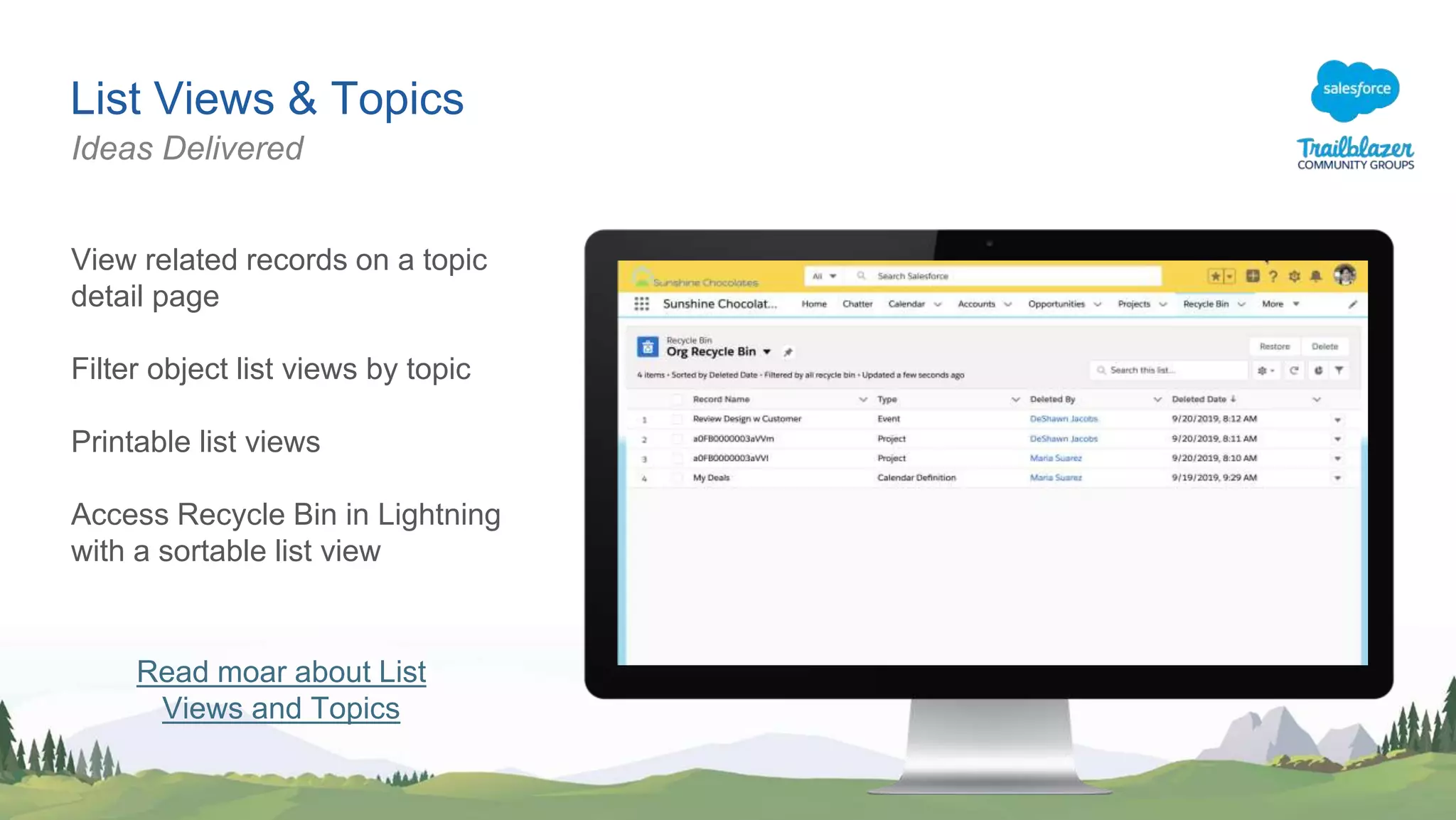 List Views & Topics
View related records on a topic
detail page
Filter object list views by topic
Printable list views
Access Recycle Bin in Lightning
with a sortable list view
Ideas Delivered
Read moar about List
Views and Topics
 