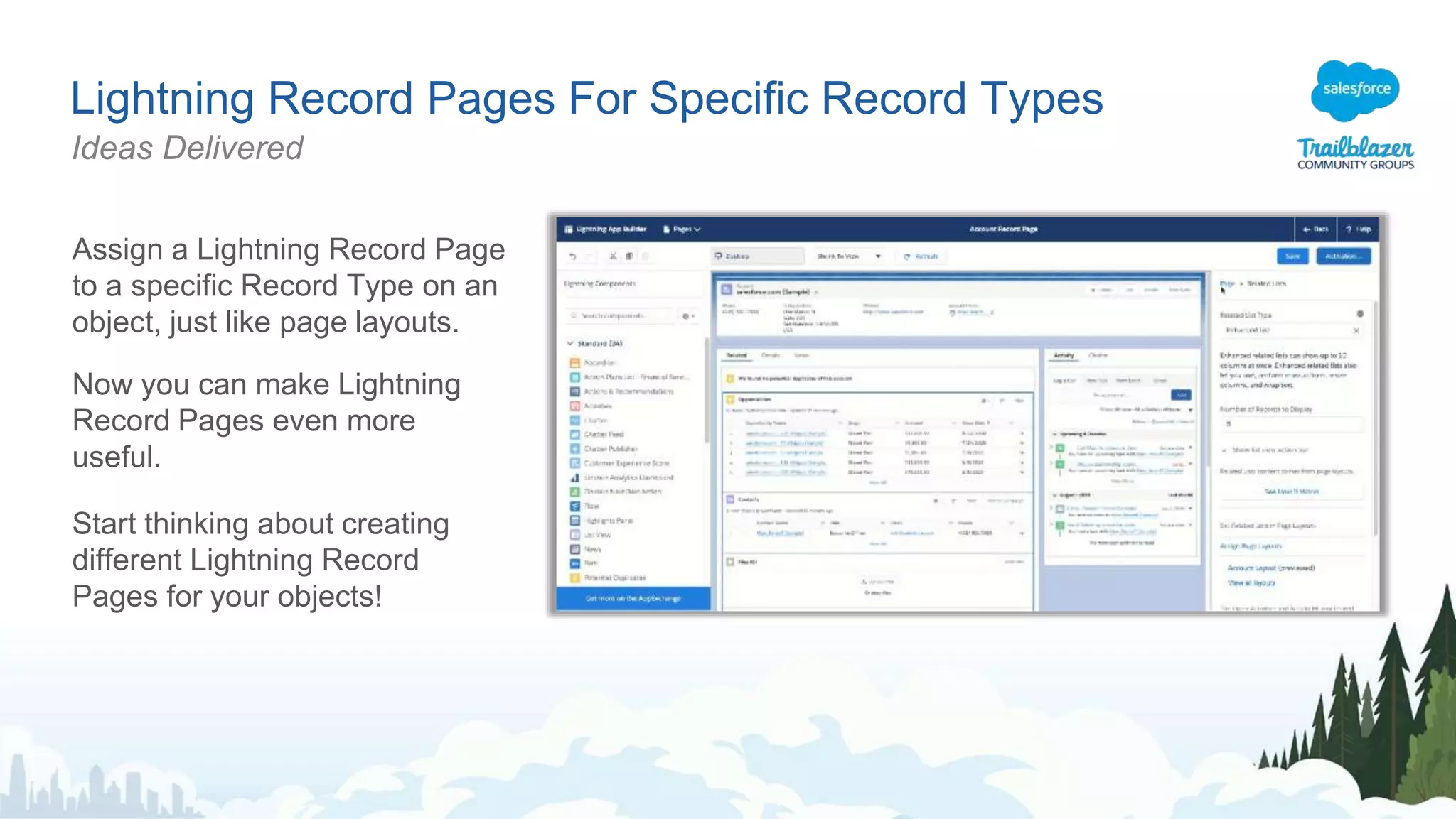 Lightning Record Pages For Specific Record Types
Ideas Delivered
Assign a Lightning Record Page
to a specific Record Type on an
object, just like page layouts.
Now you can make Lightning
Record Pages even more
useful.
Start thinking about creating
different Lightning Record
Pages for your objects!
 