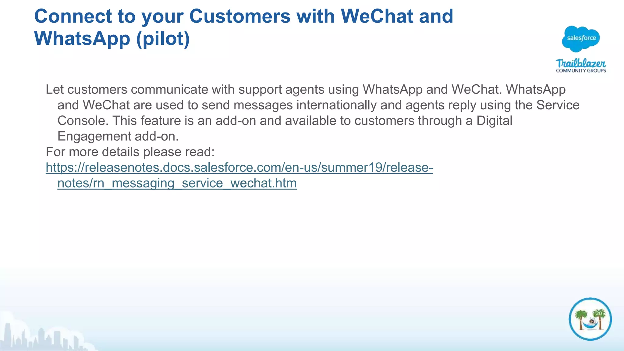 Connect to your Customers with WeChat and
WhatsApp (pilot)
Let customers communicate with support agents using WhatsApp and WeChat. WhatsApp
and WeChat are used to send messages internationally and agents reply using the Service
Console. This feature is an add-on and available to customers through a Digital
Engagement add-on.
For more details please read:
https://releasenotes.docs.salesforce.com/en-us/summer19/release-
notes/rn_messaging_service_wechat.htm
 