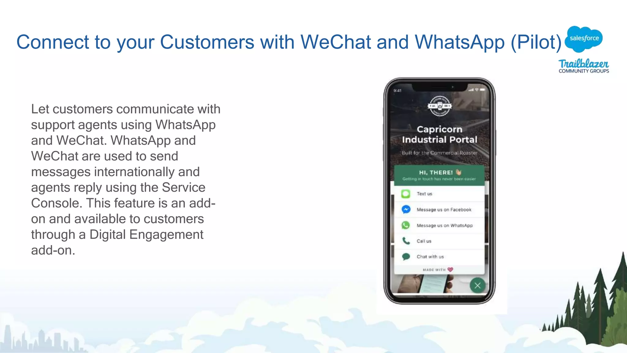 Connect to your Customers with WeChat and WhatsApp (Pilot)
Let customers communicate with
support agents using WhatsApp
and WeChat. WhatsApp and
WeChat are used to send
messages internationally and
agents reply using the Service
Console. This feature is an add-
on and available to customers
through a Digital Engagement
add-on.
 