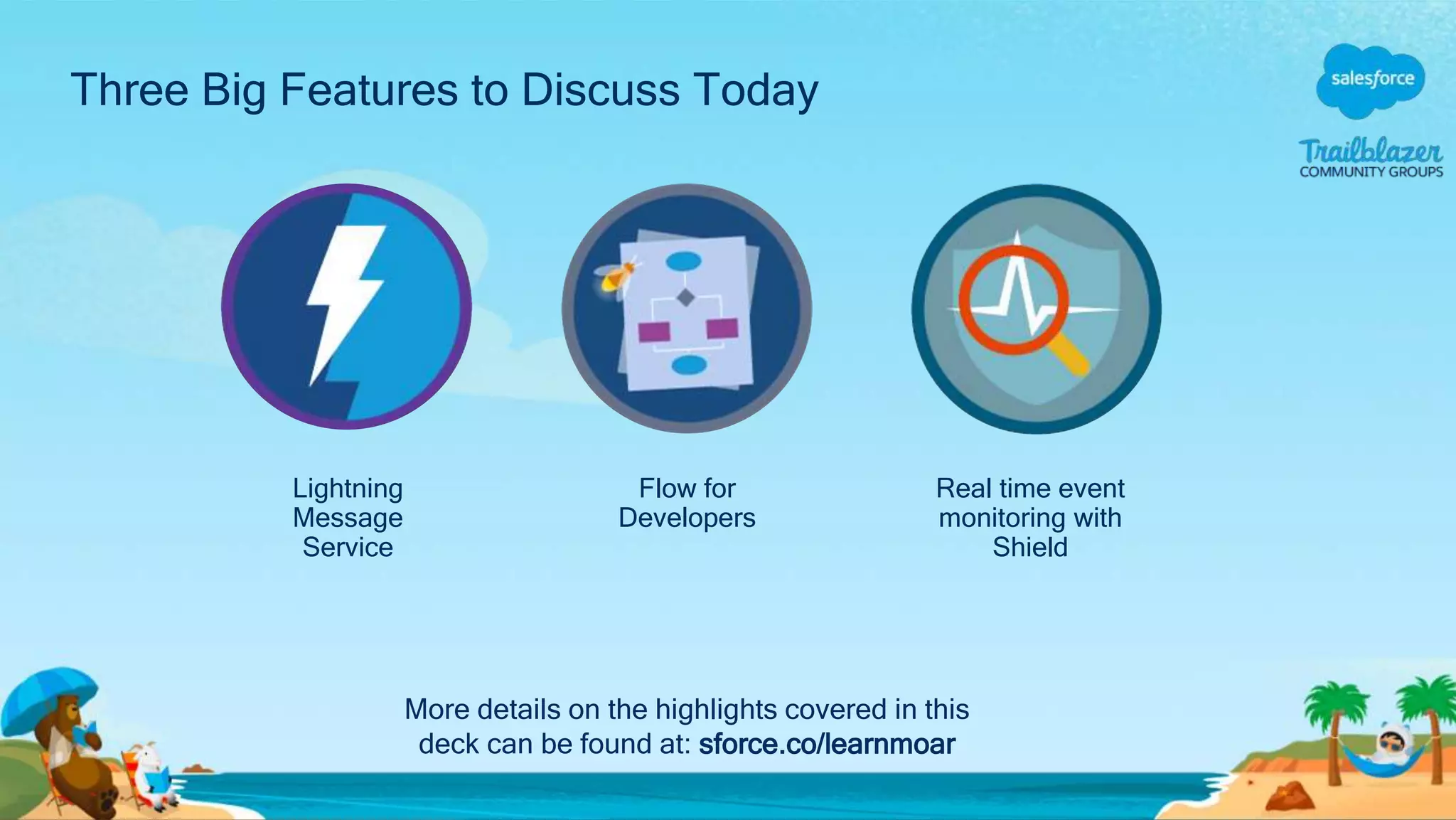 Three Big Features to Discuss Today
Flow for
Developers
Real time event
monitoring with
Shield
Lightning
Message
Service
More details on the highlights covered in this
deck can be found at: sforce.co/learnmoar
 
