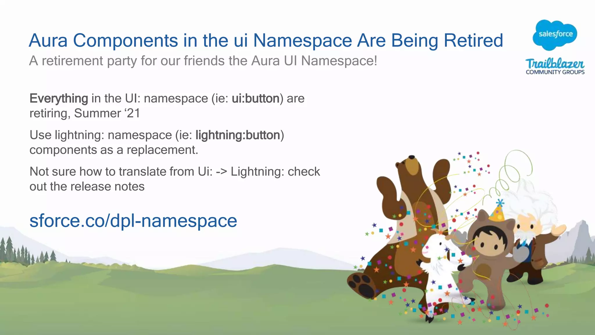 Aura Components in the ui Namespace Are Being Retired
A retirement party for our friends the Aura UI Namespace!
Everything in the UI: namespace (ie: ui:button) are
retiring, Summer ‘21
Use lightning: namespace (ie: lightning:button)
components as a replacement.
Not sure how to translate from Ui: -> Lightning: check
out the release notes
sforce.co/dpl-namespace
 