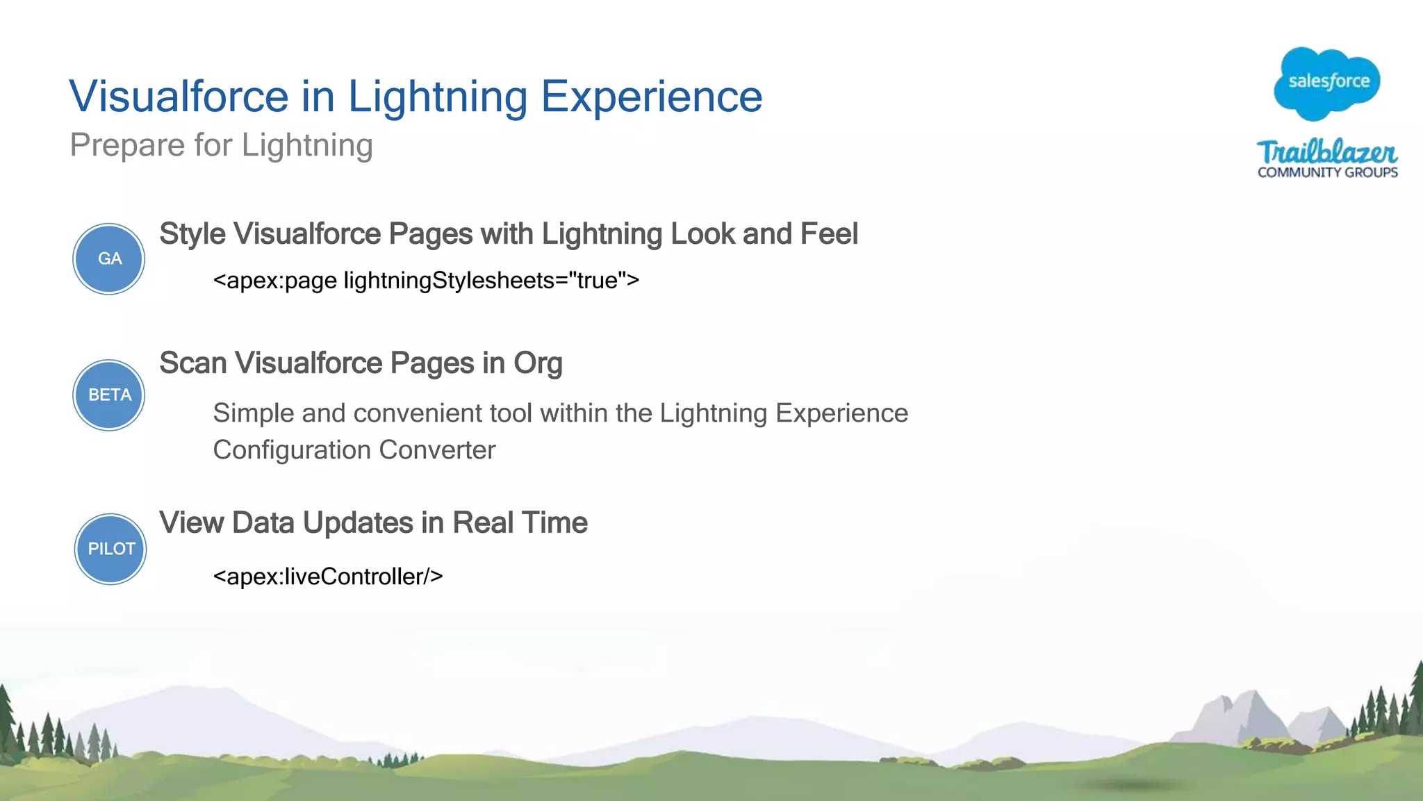 Visualforce in Lightning Experience
Prepare for Lightning
Style Visualforce Pages with Lightning Look and Feel
<apex:page lightningStylesheets="true">
Scan Visualforce Pages in Org
Simple and convenient tool within the Lightning Experience
Configuration Converter
View Data Updates in Real Time
<apex:liveController/>
GA
BETA
PILOT
 