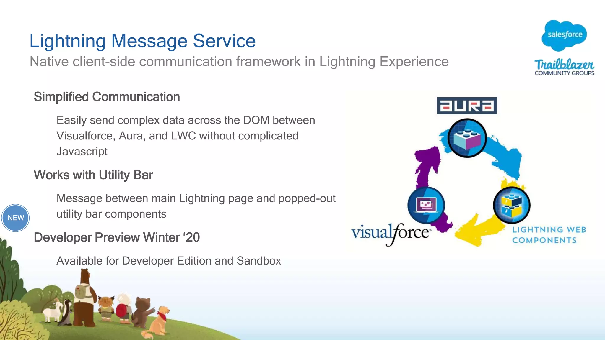 Lightning Message Service
Native client-side communication framework in Lightning Experience
Simplified Communication
Easily send complex data across the DOM between
Visualforce, Aura, and LWC without complicated
Javascript
Works with Utility Bar
Message between main Lightning page and popped-out
utility bar components
Developer Preview Winter ‘20
Available for Developer Edition and Sandbox
NEW
 