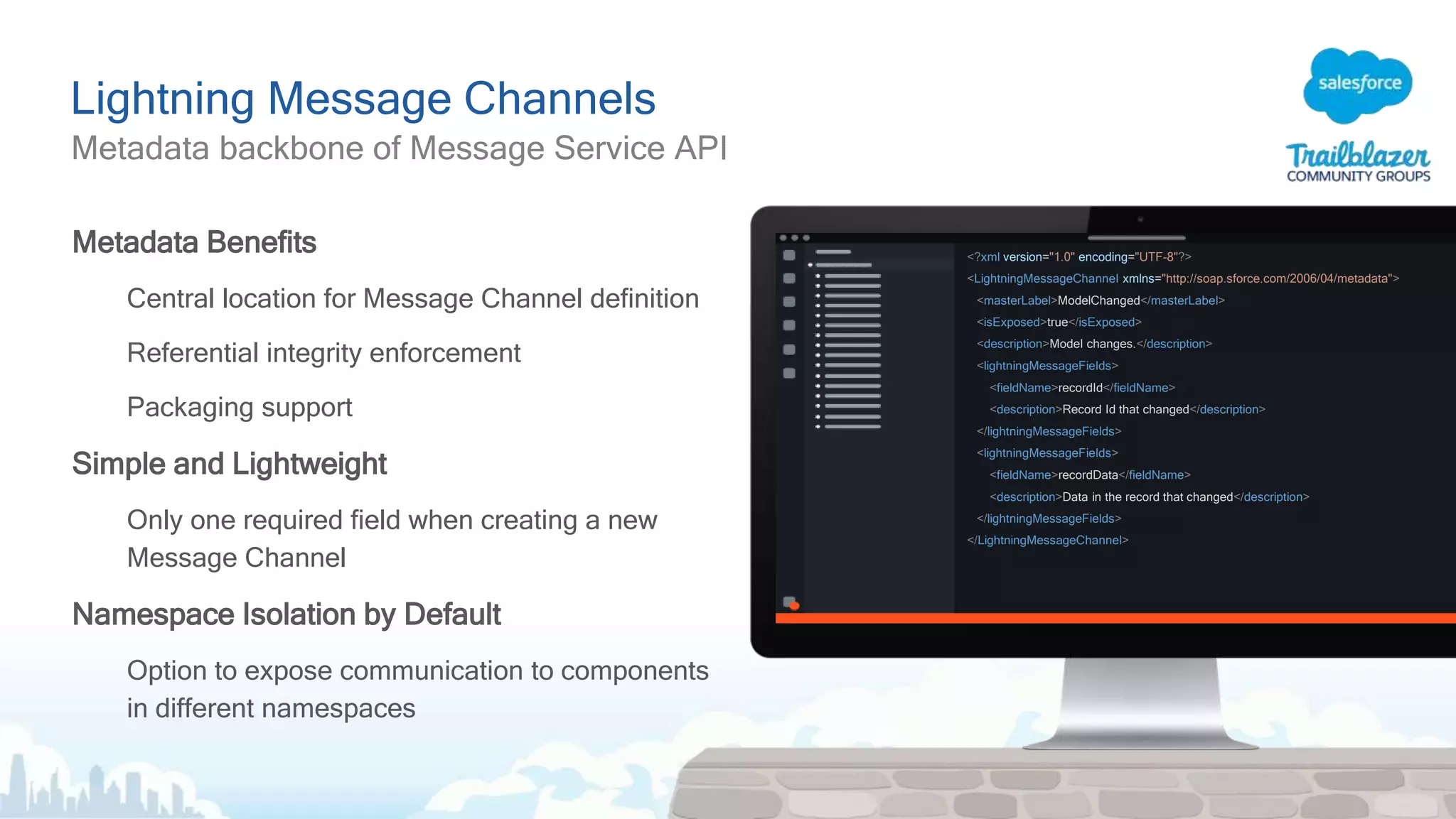 Lightning Message Channels
Metadata backbone of Message Service API
Metadata Benefits
Central location for Message Channel definition
Referential integrity enforcement
Packaging support
Simple and Lightweight
Only one required field when creating a new
Message Channel
Namespace Isolation by Default
Option to expose communication to components
in different namespaces
<?xml version="1.0" encoding="UTF-8"?>
<LightningMessageChannel xmlns="http://soap.sforce.com/2006/04/metadata">
<masterLabel>ModelChanged</masterLabel>
<isExposed>true</isExposed>
<description>Model changes.</description>
<lightningMessageFields>
<fieldName>recordId</fieldName>
<description>Record Id that changed</description>
</lightningMessageFields>
<lightningMessageFields>
<fieldName>recordData</fieldName>
<description>Data in the record that changed</description>
</lightningMessageFields>
</LightningMessageChannel>
 