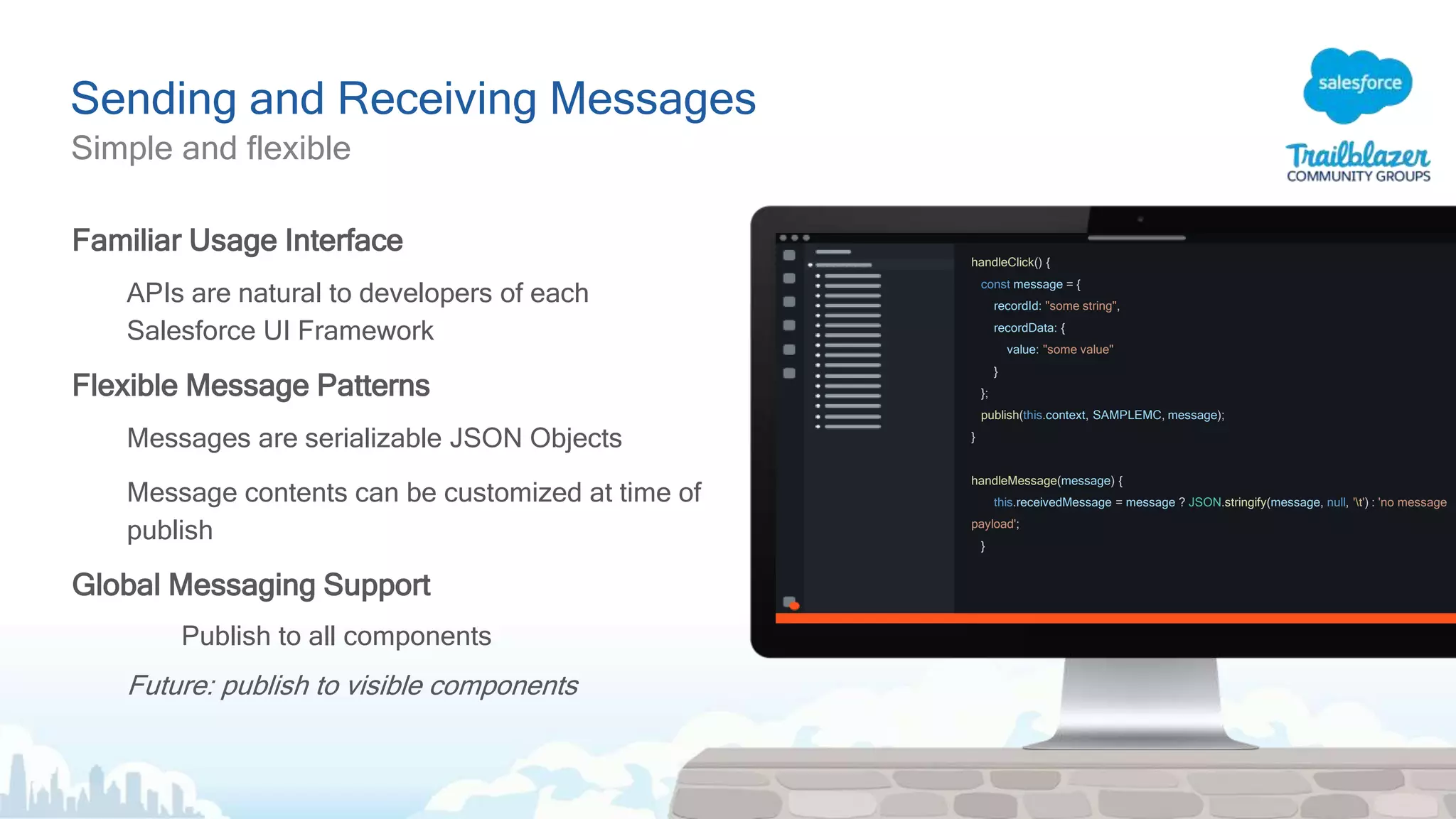 Sending and Receiving Messages
Simple and flexible
Familiar Usage Interface
APIs are natural to developers of each
Salesforce UI Framework
Flexible Message Patterns
Messages are serializable JSON Objects
Message contents can be customized at time of
publish
Global Messaging Support
Publish to all components
Future: publish to visible components
handleClick() {
const message = {
recordId: "some string",
recordData: {
value: "some value"
}
};
publish(this.context, SAMPLEMC, message);
}
handleMessage(message) {
this.receivedMessage = message ? JSON.stringify(message, null, 't') : 'no message
payload';
}
 