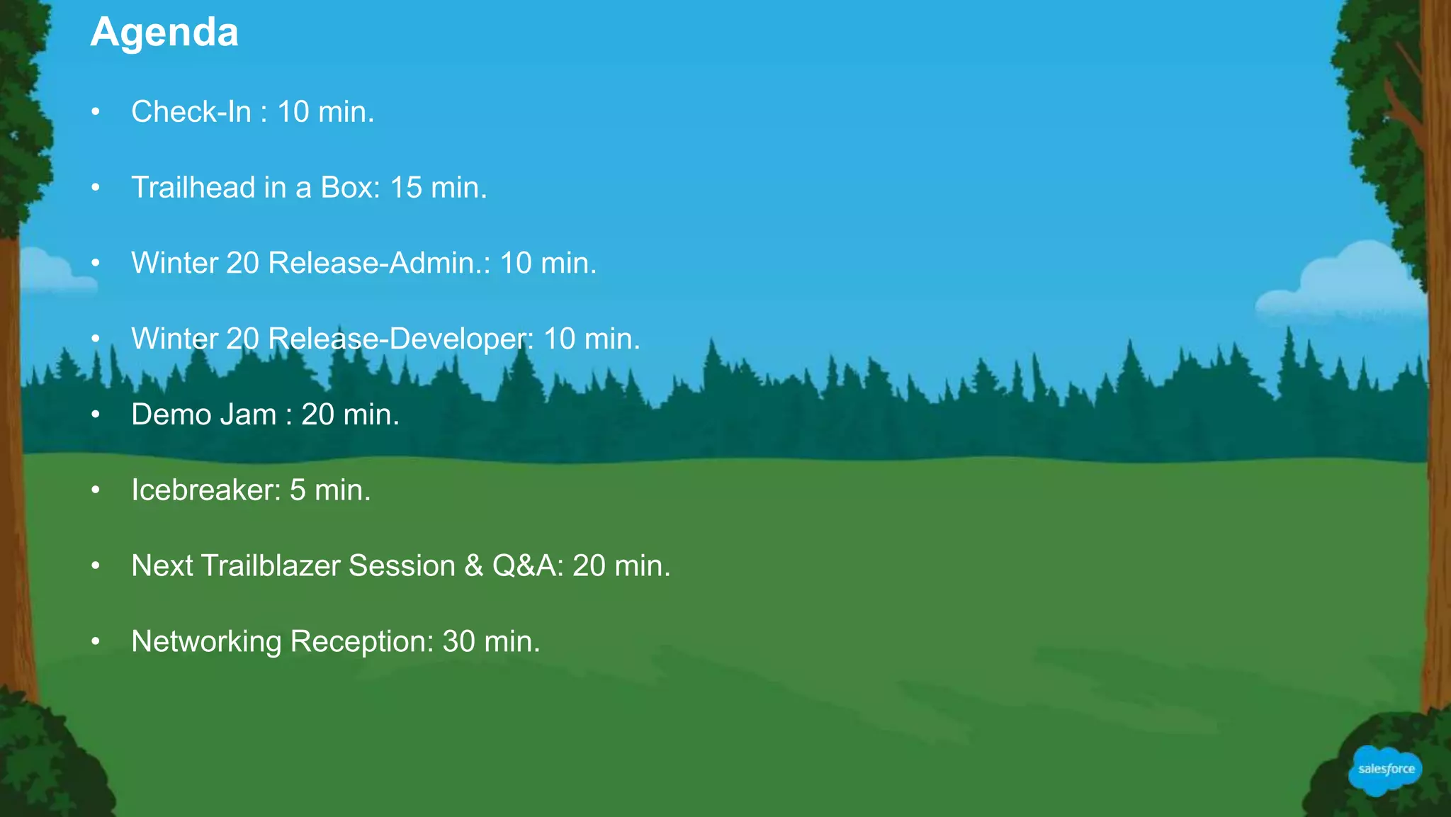 • Check-In : 10 min.
• Trailhead in a Box: 15 min.
• Winter 20 Release-Admin.: 10 min.
• Winter 20 Release-Developer: 10 min.
• Demo Jam : 20 min.
• Icebreaker: 5 min.
• Next Trailblazer Session & Q&A: 20 min.
• Networking Reception: 30 min.
Agenda
 