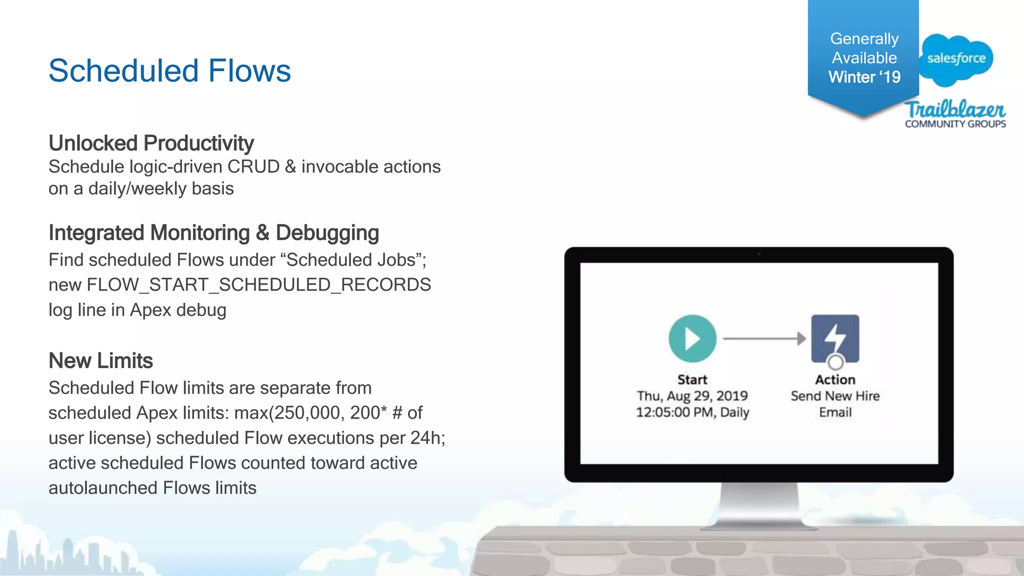 Scheduled Flows
Unlocked Productivity
Schedule logic-driven CRUD & invocable actions
on a daily/weekly basis
Integrated Monitoring & Debugging
Find scheduled Flows under “Scheduled Jobs”;
new FLOW_START_SCHEDULED_RECORDS
log line in Apex debug
New Limits
Scheduled Flow limits are separate from
scheduled Apex limits: max(250,000, 200* # of
user license) scheduled Flow executions per 24h;
active scheduled Flows counted toward active
autolaunched Flows limits
Generally
Available
Winter ‘19
 