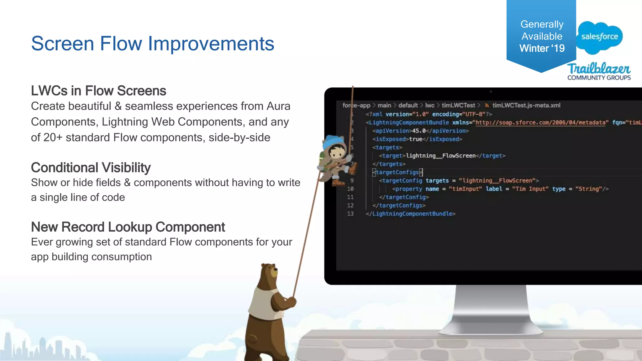 Screen Flow Improvements
LWCs in Flow Screens
Create beautiful & seamless experiences from Aura
Components, Lightning Web Components, and any
of 20+ standard Flow components, side-by-side
Conditional Visibility
Show or hide fields & components without having to write
a single line of code
New Record Lookup Component
Ever growing set of standard Flow components for your
app building consumption
Generally
Available
Winter ‘19
 
