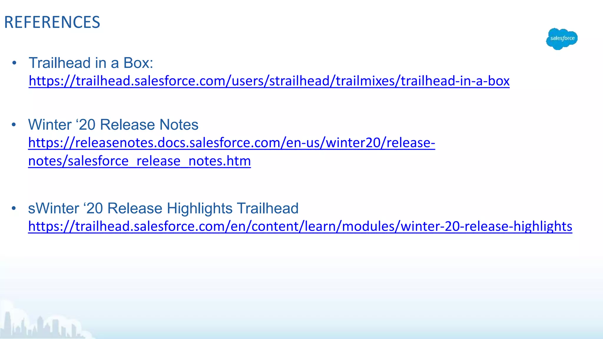 REFERENCES
• Trailhead in a Box:
https://trailhead.salesforce.com/users/strailhead/trailmixes/trailhead-in-a-box
• Winter ‘20 Release Notes
https://releasenotes.docs.salesforce.com/en-us/winter20/release-
notes/salesforce_release_notes.htm
• sWinter ‘20 Release Highlights Trailhead
https://trailhead.salesforce.com/en/content/learn/modules/winter-20-release-highlights
 