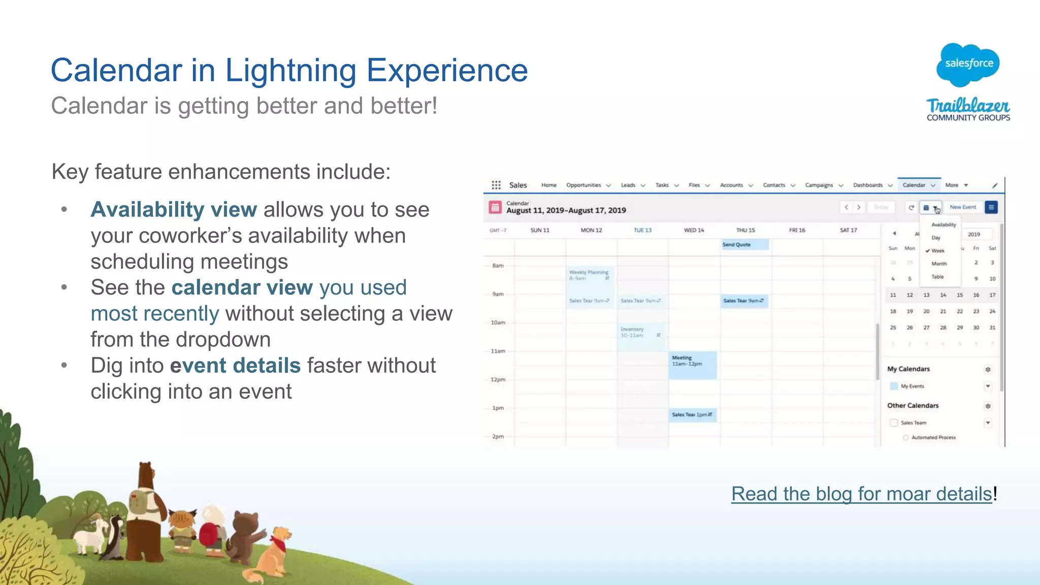 Calendar in Lightning Experience
Calendar is getting better and better!
Key feature enhancements include:
• Availability view allows you to see
your coworker’s availability when
scheduling meetings
• See the calendar view you used
most recently without selecting a view
from the dropdown
• Dig into event details faster without
clicking into an event
Read the blog for moar details!
 