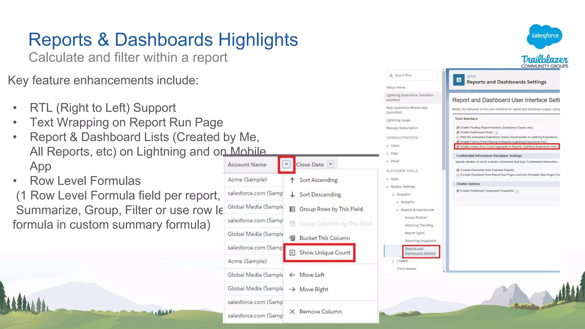 Reports & Dashboards Highlights
Key feature enhancements include:
• RTL (Right to Left) Support
• Text Wrapping on Report Run Page
• Report & Dashboard Lists (Created by Me,
All Reports, etc) on Lightning and on Mobile
App
• Row Level Formulas
(1 Row Level Formula field per report,
Summarize, Group, Filter or use row level
formula in custom summary formula)
Calculate and filter within a report
 
