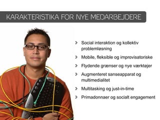 KARAKTERISTIKA FOR NYE MEDARBEJDERE


                   Social interaktion og kollektiv
                   problemløsning
                   Mobile, fleksible og improvisatoriske
                   Flydende grænser og nye værktøjer
                   Augmenteret sanseapparat og
                   multimedialitet
                   Multitasking og just-in-time
                   Primadonnaer og socialt engagement
 