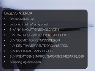 DAGENS AGENDA
•   Om Innovation Lab
•   En tur ud i det grå og grønne!
•   1 // NY INNOVATIONSDAGSORDEN
•   2 // TVÆRORGANISATORISKE ØKOLOGIER
•   3 // SOCIALT FORRETNINGSDESIGN
•   4 // DEN TRANSPARENTE ORGANISATION
•   5 // NY DIGITAL SANSELIGHED
•   6 // FREMTIDENS IMPROVISATORISKE MEDARBEJDER
•   Afrunding og diskussion
 