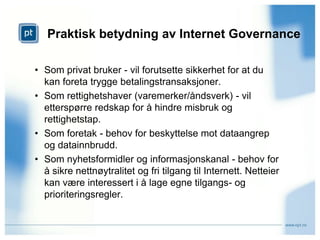 Praktisk betydning av Internet GovernanceSom privat bruker - vil forutsette sikkerhet for at du kan foreta trygge betalingstransaksjoner.Som rettighetshaver (varemerker/åndsverk) - vil etterspørre redskap for å hindre misbruk og rettighetstap.Som foretak - behov for beskyttelse mot dataangrep og datainnbrudd. Som nyhetsformidler og informasjonskanal - behov for å sikre nettnøytralitet og fri tilgang til Internett. Netteier kan være interessert i å lage egne tilgangs- og prioriteringsregler.