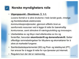Norske myndigheters rolle Utgangspunkt - Ekomloven § 1-1: Lovens formål er å sikre brukerne i hele landet gode, rimelige og fremtidsrettede elektroniske kommunikasjonstjenester, gjennom effektiv bruk av samfunnets ressurser ved å legge til rette for bærekraftig konkurranse, samt stimulere til næringsutvikling og innovasjon.Utarbeidelse av og tilsyn med etterlevelse av lov og forskrifter, herunder ekomforskrift og domeneforskrift. Setter offentlige rammebetingelser for tilbydere og ekomaktører for å sikre at markedet fungerer. 