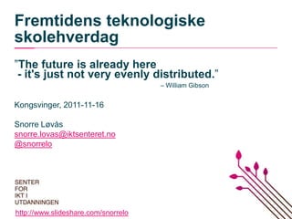 Fremtidens teknologiske
skolehverdag
”The future is already here
 - it's just not very evenly distributed.”
                                     – William Gibson


Kongsvinger, 2011-11-16

Snorre Løvås
snorre.lovas@iktsenteret.no
@snorrelo




http://www.slideshare.com/snorrelo
 