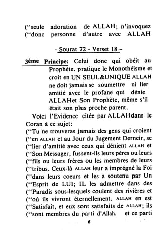 ("seule adoration de ALLAH; n'invoquez
("donc personne d'autre avec ALLAH
- Sourat72- Versetl8 -
3ème Principe: Celui donc qui obéit au
Prophète.pratiquele Monothéismeet
croit enUN SEUL&UNIQUE nttnH
nedoit jamaisse soumettre ni lier
amitié avec le Profane qui dénie
ALLAHeI Son ProPhète,mêmes'il
était son plus ProcheParent.
Voici I'Evidence citée par ALLAHdans le
Coran à ce sujet:
("Tu'ne trouverasjamaisdesgensqui croient
("en ALLAHet au Jour du JugementDerneir,se
("lier d'amitié avecceuxqui dénientALLAHet
("Son Messager,fussent-ilsleurspèresou leurs
("fils ou leurs frèresou les membresde leurs
("tribus. Ceux-làer-r-eHleur a imprégnéla Foi
("dans leurs coeurset les a soutenu par Un
("Esprit de LUI; IL les admettre dans des
("Paradis sous-lesquelscoulent desrivièreset
("où ils vivront éternellement.ALLAHen est
("Satisfait, et eux sont satisfaitsde ALLAH;ils
(i'sont membresdu parti d'Allah. et ce parti
6
 