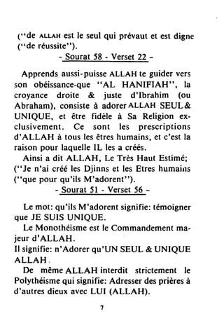 ("de ALLAHest le seul qui prévaut et est digne
(..deréussite").
- Sourat 58 - Verset22 -
Apprends aussi-puisseALLAH te guider vers
son obéissance-que"AL HANIFIAH", la
croyance droite & juste d'Ibrahim (ou
Abraham), consisteà adorerALLAH SEUL&
UNIQUE, et être fidèle à Sa Religion ex-
clusivement. Ce sont les prescriptions
d'ALLAH à tous lesêtreshumains,et c'estla
raison pour laquelleIL lesa créés.
Ainsi a dit ALLAH, L€ Très Haut Estimé;
("Je n'ai créé les Djinns et les Etres humains
("que pour qu'ils M'adorent").
- Sourat 5l - Verset56 -
Le mot:qu'ilsM'adorentsignifie:témoigner
queJE SUISUNIQUE.
Le Monothéismeestle Commandementma-
jeurd|ALLAH.
Il signifie:n'Adorerqu'UN SEUL& UNIQUE
ALLAH
De mêmeALLAH interdit strictementle
Polythéismequi signifie:Adresserdesprièresà
d'autresdieuxavecLUI (ALLAH).
 