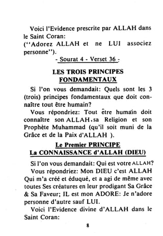 Voici I'Evidenceprescritepar ALLAH dans
le SaintCoran:
("Adorez ALLAH et ne LUI associez
personne").
- Sourat4 - Verset36 =
LES TROIS PRINCIPES
FONDAI}TENTAUX
Si I'on vous demandait:Quels sont les 3
(trois) principesfondamentauxque doit con-
naîtretout être humain?
Vous répondriez: Tout être humaJn doit
connaître son ALLAH, sa Religion et son
Prophète Muhammad (qu'il soit muni de la
Grâceet de la Paix d'ALLAH ).
Le Premier PRINCIPE
La CONNAISSANCE d'ALLAH (DIEU)
SiI'on vousdemandait:Qui estvotreALLAH?
Vous répondriez:Mon DIEU c'estALLAH
Qui m'a crééet éduqué,et a agi de mêmeavec
toutesSescréaturesen leur prodigantSaGrâce
& SaFaveur;IL estmon ADORE: Je n'adore
personned'autresaufLUI.
Voici I'Evidencedivine d'ALLAH dans le
SaintCorant
,
 