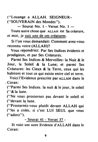 ("Louange a ALLAH. SEICNEUR-
("SOUVERAIN desMondes").
- Sourat No. I - VersetNo. I -
Touteautrechoseque ALLAHest Sacréature,
et moi, je suisunede cescréatures.
Si I'on vousdemandait:Commentavez-vous
reconnuvotre(ALLAH)f
Vous répondriez:Par SesIndicesévidentset
prodigieux,et par SesCréatures.
Parmi SesIndices& Merveilles:la Nuit & le
Jour, le Soleil & la Lune; et parmi Ses
Créatures:les Cieux & la Terre, ceux qui les
habitentet tout cequi existeentrecielet terre.
Voici I'Evidenceprescritepar ALLnH dans le
. Coran:
("Parmi SesIndices.la nuit & le jour, le soleil
(" & la lune.
("Ne vous prosternezpas devant le soleil ni
("devant la lune.
("Prosternêz-vousplutôt devantALLAH qui
("les a créés,si c'est LUI SEUL que vous
("adorz").
- So"tat.+t ,- V.rtet 37 -
Et voici uneautreEvidenced'ALLAH dans le
Coran:
 