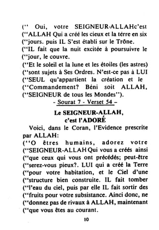 (" Oui, votre SEIGNEUR-ALLAHc'est
("ALLAH Quia créélescieuxetla térreensix
("jours. puisIL S'estétablisurle Trône.
("IL fait que la nuit exciteeà poursuivrele
("jour, le couvre.
("Et le soleilet la luneet lesétoiles(lesastres)
("sont sujetsà SesOrdres.N'est-cepasà LUI
("SEUL qu'appartientla création et le
("Commandement?Béni soit ALLAH,
(''sEIG*
"Yl,tli,'i"i:H'ff
s")'
LCSEIGNEUR.ALLAH,
c'eslI'ADORE
Voici, dans le Coran, I'Evidenceprescrite
par ALLAH:
("O êtres humains, adorez votre
("SEIGNEUR-ALLAHQui vousa créésainsi
("que ceux qui vous ont précffés; peut-être
("serez-vouspieux?.LUI qui a crééla Terre
("pour votre habitation, et le Ciel d'une
("structure bien construite.IL fait tomber
("I'eau du ciel, puispar elleIL fait sortir des
("fruits pourvotresubsistance.Ainci donc,ne
("donnezpasderivauxà ALLAH, maintenant
("que vousêtesau courant.
r0
 