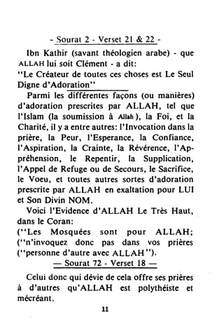 - Sourat2 - Verset2l & 22-
Ibn Kathir (savantthéologienarabe) - que
ALLAHlui soit Clément- a dit:
"Le Créateur de toutes ceschosesest Le Seul
Digne d'Adotution"
Parmi les différentes façons (ou manières)
d'adoration prescritespar ALLAH, tel que
l'lslam (la soumissionà Atlah), la Foi, et la
Charité,il y a entreautres:I'Invocation dansla
prière, la Peur, I'Esperance, la Confiance,
I'Aspiration, la Crainte, la Révérence,I'Ap-
préhension, le Repentir, la Supplication,
I'Appel de Refugeou de Secours,le Sacrifice,
le Voeu, et toutes autres sortes d'adoration
prescritepar ALLAH en exaltationpour LUI
et Son Divin NOM.
Voici I'Evidenced'ALLAH Le Très Haut,
dansle Coran:
(' 'Les Mosquées sont pour ALLAH ;
("n'invoquez donc pas dans vos prières
("personned'autre avecALLAH ").
- Sourat 72 - Verset18-
Celui donc qui déviede celaoffre sesprières
à d'autres qu'ALLAH est polythéiste et
mécréant.
11
 