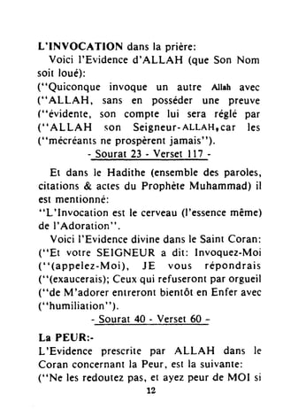 L'INVOCATION dansla prière:
Voici I'Evidenced'ALLAH (que Son Nom
soit loué):
("Quiconque invoque un autre Allahavec
("ALLAHT sans en posséderune preuve
("évidente, son compte lui sera réglé par
(''A L LAH son Seigneur-ALLAHIcar les
("mécréantsne prospèrentjamais").
- Sourat23 - VersetI 17-
Et dans le Hadithe (ensembledes paroles,
citations& actesdu ProphèteMuhammad)il
estmentionné:
"L'lnvocation estle cerveau(l'essencemême)
de I'Adoration" .
VoiciI'Evidencedivinedansle SaintCoran:
("Et votre SEICNEUR a dit: Invoquez-Moi
("(appelez-Moi), JE vous répondrais
("(exaucerais);Ceuxqui refuserontpar orgueil
("de M'adorerentrerontbientôten Enferavec
("humiliation").
- Sourat40 - Verset60 -
La PEUR:-
L'Evidence prescritepar ALLAH dans
Coran concernantla Peur,estla suivante:
("Ne lesredoutezpas,er ayezpeurde MOI
tz
le
S I
 